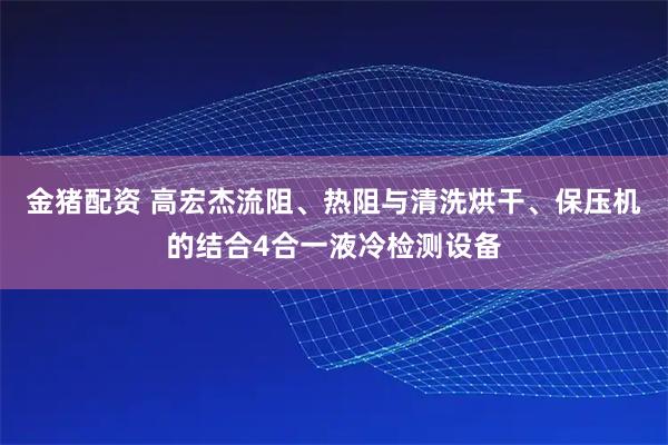 金猪配资 高宏杰流阻、热阻与清洗烘干、保压机的结合4合一液冷检测设备