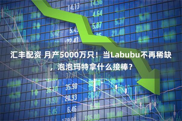 汇丰配资 月产5000万只！当Labubu不再稀缺，泡泡玛特拿什么接棒？