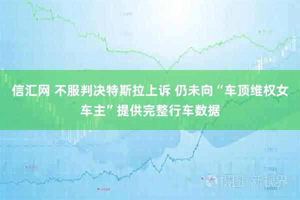 信汇网 不服判决特斯拉上诉 仍未向“车顶维权女车主”提供完整行车数据
