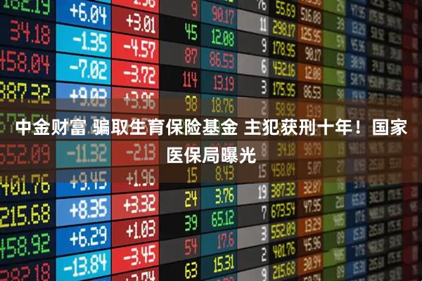 中金财富 骗取生育保险基金 主犯获刑十年！国家医保局曝光