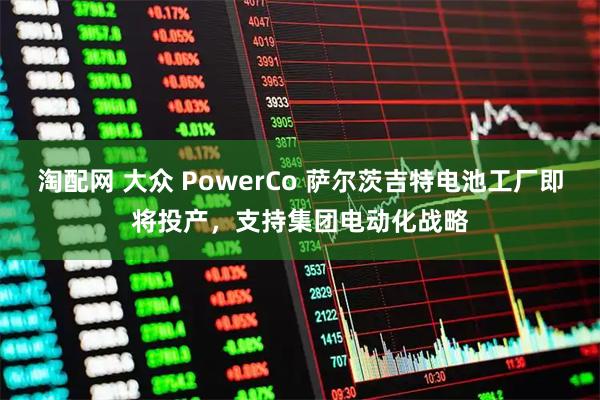 淘配网 大众 PowerCo 萨尔茨吉特电池工厂即将投产，支持集团电动化战略