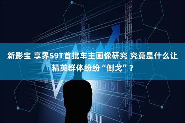 新影宝 享界S9T首批车主画像研究 究竟是什么让精英群体纷纷“倒戈”？