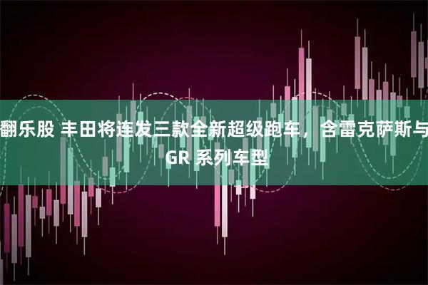 翻乐股 丰田将连发三款全新超级跑车，含雷克萨斯与 GR 系列车型