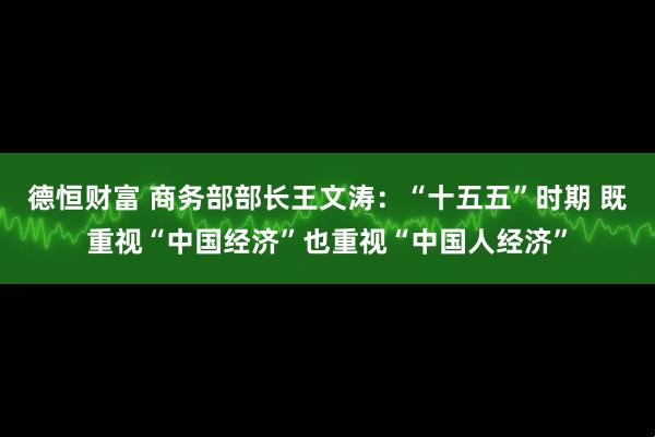 德恒财富 商务部部长王文涛：“十五五”时期 既重视“中国经济”也重视“中国人经济”