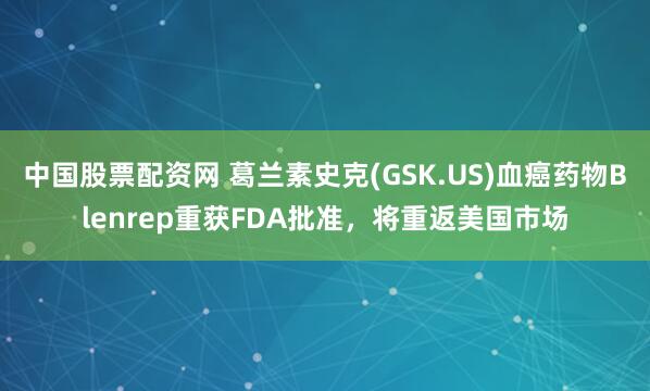 中国股票配资网 葛兰素史克(GSK.US)血癌药物Blenrep重获FDA批准，将重返美国市场