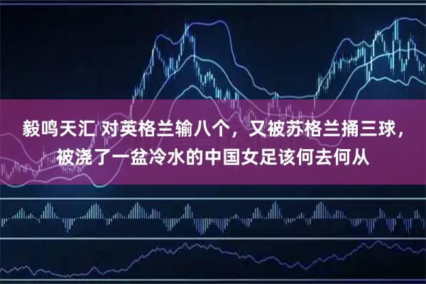 毅鸣天汇 对英格兰输八个，又被苏格兰捅三球，被浇了一盆冷水的中国女足该何去何从