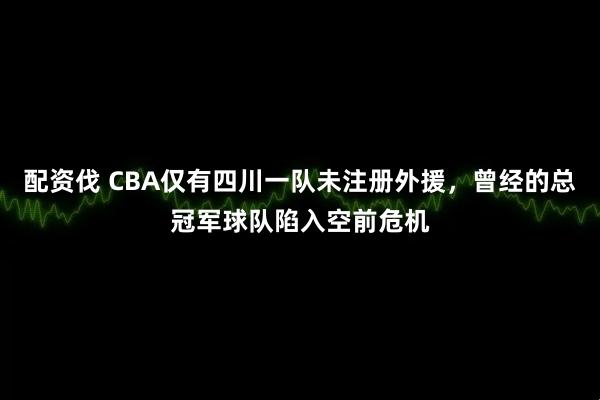 配资伐 CBA仅有四川一队未注册外援，曾经的总冠军球队陷入空前危机