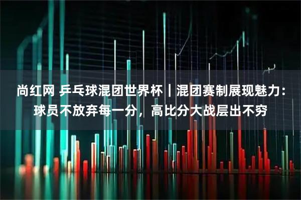 尚红网 乒乓球混团世界杯｜混团赛制展现魅力：球员不放弃每一分，高比分大战层出不穷