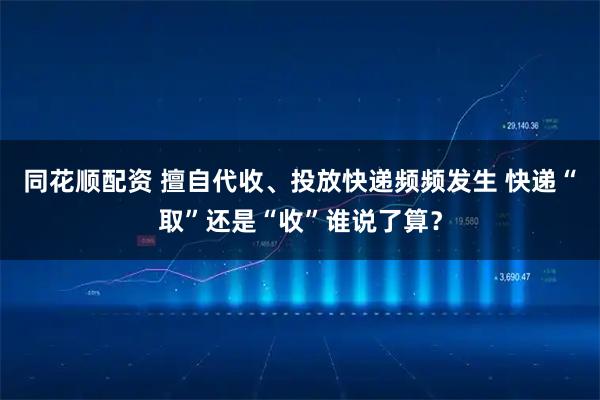 同花顺配资 擅自代收、投放快递频频发生 快递“取”还是“收”谁说了算？