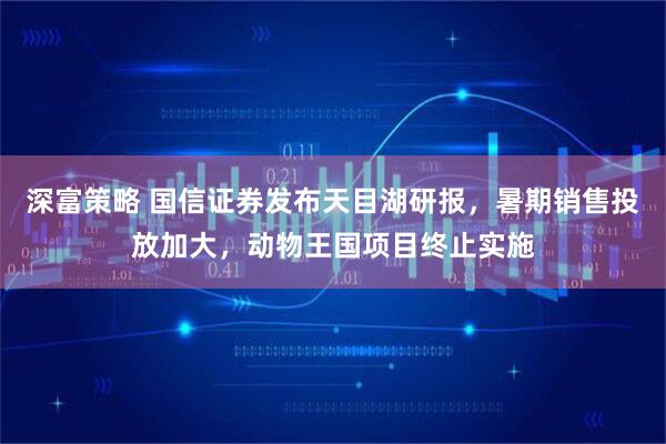 深富策略 国信证券发布天目湖研报，暑期销售投放加大，动物王国项目终止实施