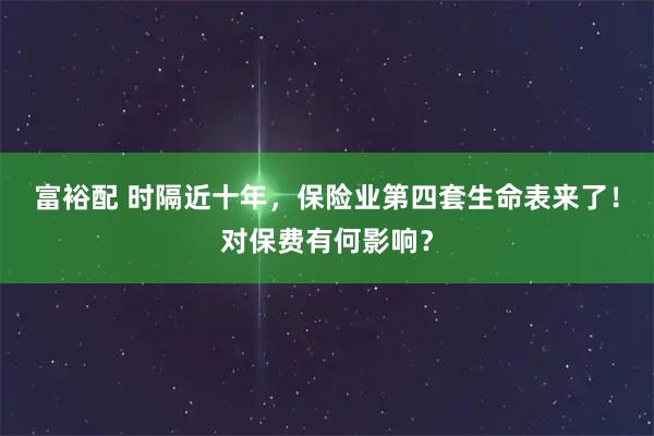 富裕配 时隔近十年，保险业第四套生命表来了！对保费有何影响？