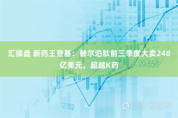 汇操盘 新药王登基：替尔泊肽前三季度大卖248亿美元，超越K药
