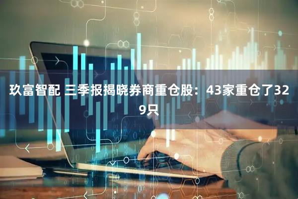 玖富智配 三季报揭晓券商重仓股：43家重仓了329只