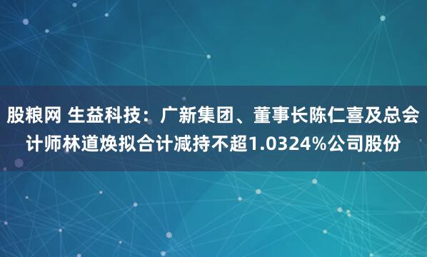 股粮网 生益科技：广新集团、董事长陈仁喜及总会计师林道焕拟合计减持不超1.0324%公司股份