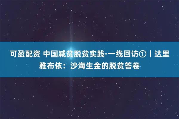 可盈配资 中国减贫脱贫实践·一线回访①丨达里雅布依:沙海生金的脱贫答卷