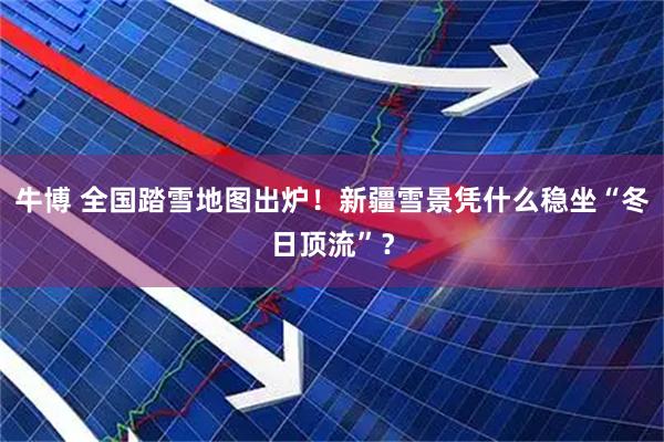 牛博 全国踏雪地图出炉!新疆雪景凭什么稳坐“冬日顶流”?