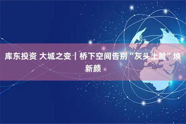 库东投资 大城之变|桥下空间告别“灰头土脸”焕新颜