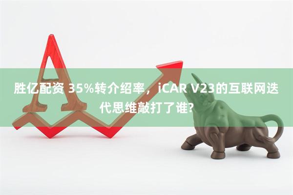 胜亿配资 35%转介绍率，iCAR V23的互联网迭代思维敲打了谁?