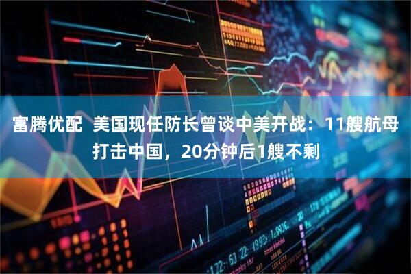 富腾优配 美国现任防长曾谈中美开战:11艘航母打击中国,20分钟后1艘不剩