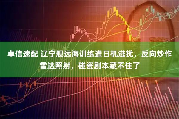 卓信速配 辽宁舰远海训练遭日机滋扰,反向炒作雷达照射,碰瓷剧本藏不住了