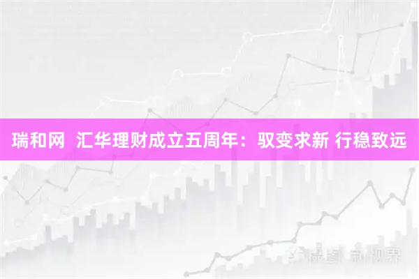瑞和网  汇华理财成立五周年：驭变求新 行稳致远