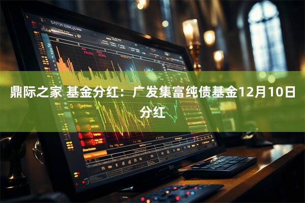 鼎际之家 基金分红：广发集富纯债基金12月10日分红