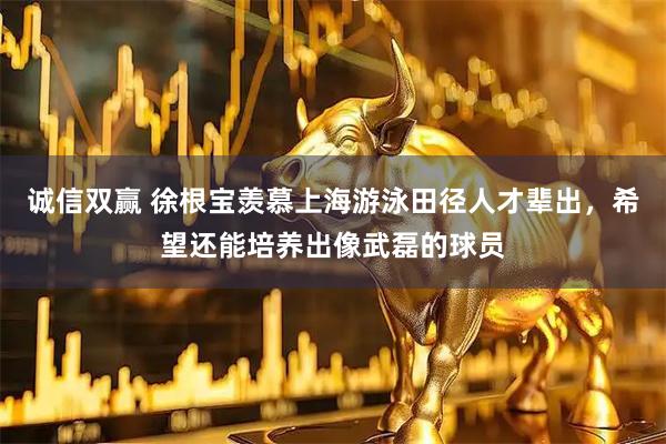 诚信双赢 徐根宝羡慕上海游泳田径人才辈出,希望还能培养出像武磊的球员