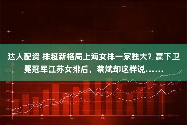 达人配资 排超新格局上海女排一家独大?赢下卫冕冠军江苏女排后,蔡斌却这样说……