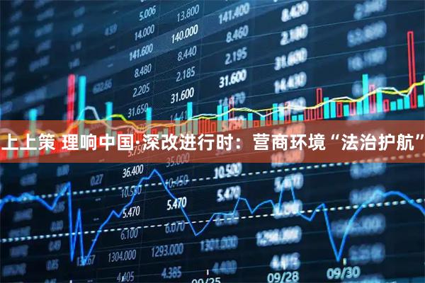 上上策 理响中国·深改进行时：营商环境“法治护航”