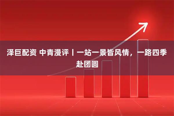 泽巨配资 中青漫评丨一站一景皆风情，一路四季赴团圆