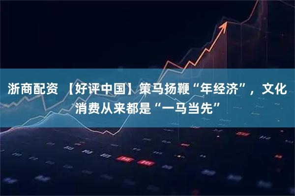 浙商配资 【好评中国】策马扬鞭“年经济”，文化消费从来都是“一马当先”