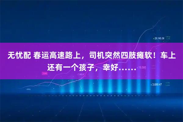 无忧配 春运高速路上，司机突然四肢瘫软！车上还有一个孩子，幸好……