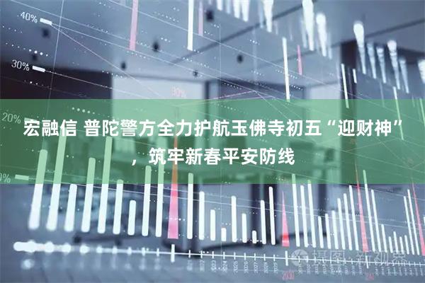 宏融信 普陀警方全力护航玉佛寺初五“迎财神”，筑牢新春平安防线