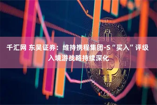 千汇网 东吴证券：维持携程集团-S“买入”评级 入境游战略持续深化