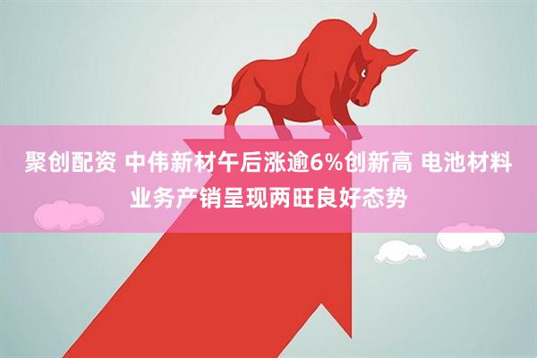 聚创配资 中伟新材午后涨逾6%创新高 电池材料业务产销呈现两旺良好态势