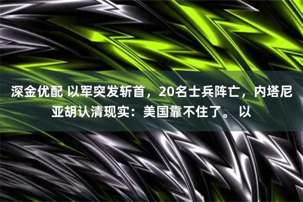 深金优配 以军突发斩首，20名士兵阵亡，内塔尼亚胡认清现实：美国靠不住了。 以