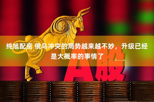 纯旭配资 俄乌冲突的局势越来越不妙，升级已经是大概率的事情了