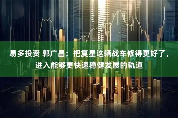 易多投资 郭广昌:把复星这辆战车修得更好了,进入能够更快速稳健发展的轨道